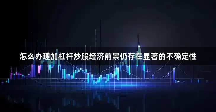 怎么办理加杠杆炒股经济前景仍存在显著的不确定性