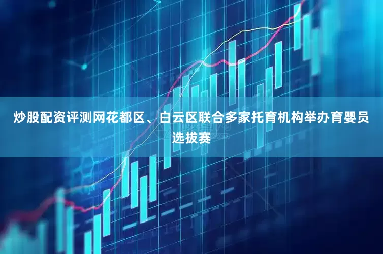 炒股配资评测网花都区、白云区联合多家托育机构举办育婴员选拔赛