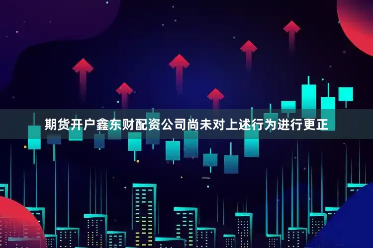 期货开户鑫东财配资公司尚未对上述行为进行更正