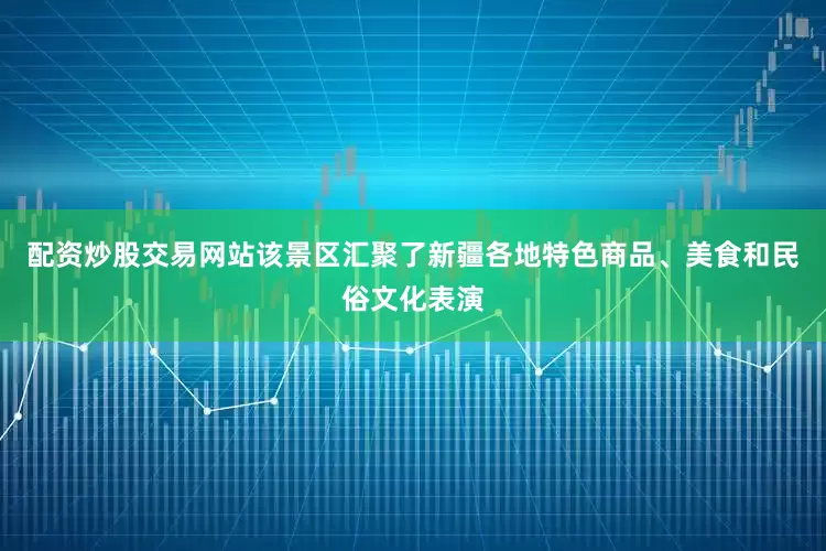 配资炒股交易网站该景区汇聚了新疆各地特色商品、美食和民俗文化表演