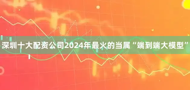 深圳十大配资公司2024年最火的当属“端到端大模型”