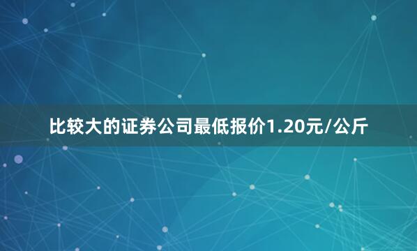比较大的证券公司最低报价1.20元/公斤